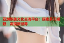 亚洲欧美文化交流平台：探索多元视野，发现新世界
