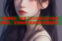 下载萝莉社，享受二次元动漫与社交的完美融合，支持离线下载和多样化播放模式