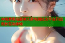 冲绳萝莉岛基佬大叔专属社交平台开启奇妙互动体验