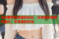 亚洲萝莉免费福利社区：分享精彩视频和图片，尽享美好时光