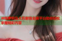 冲绳萝莉岛大兵剧情全解平台助你轻松掌握精彩内容