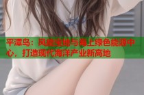 平潭岛：风能宝地与海上绿色能源中心，打造现代海洋产业新高地
