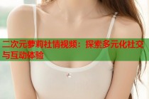 二次元萝莉社情视频：探索多元化社交与互动体验