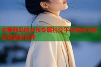 去萝莉岛的女孩专属社交平台轻松交友玩转精彩世界