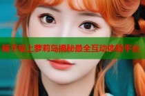 杨子琼上萝莉岛揭秘最全互动体验平台