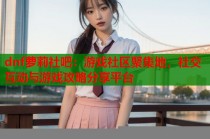 dnf萝莉社吧：游戏社区聚集地，社交互动与游戏攻略分享平台