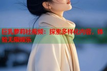 巨乳萝莉社视频：探索多样化内容，体验无限娱乐