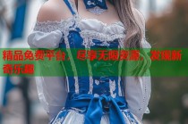精品免费平台，尽享无限资源，发现新奇乐趣