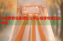 冲绳萝莉岛基佬社交平台畅享专属互动体验