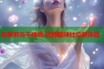 去萝莉岛干啥呢 玩转趣味社交新体验