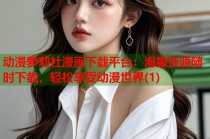 动漫萝莉社漫画下载平台：海量资源随时下载，轻松享受动漫世界(1)