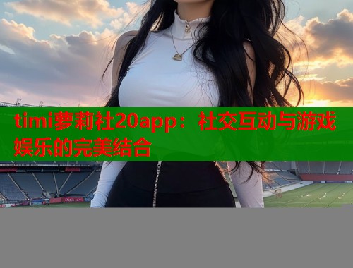 timi萝莉社20app：社交互动与游戏娱乐的完美结合  第1张