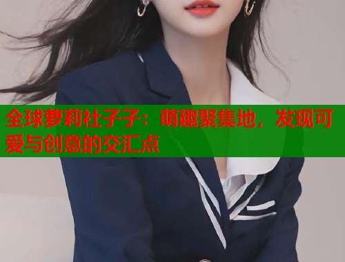 全球萝莉社子子：萌趣聚集地，发现可爱与创意的交汇点  第1张