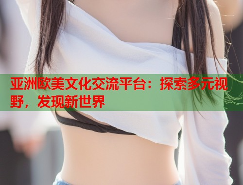 亚洲欧美文化交流平台：探索多元视野，发现新世界  第1张