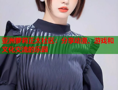 亚洲萝莉正太社区：分享动漫、游戏和文化交流的乐园  第1张