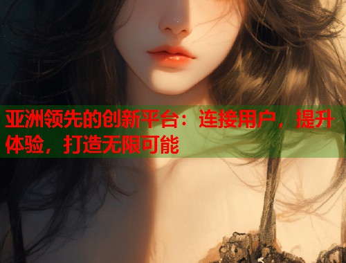 亚洲领先的创新平台：连接用户，提升体验，打造无限可能  第1张