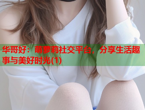 华哥好：萌萝莉社交平台，分享生活趣事与美好时光(1)  第1张