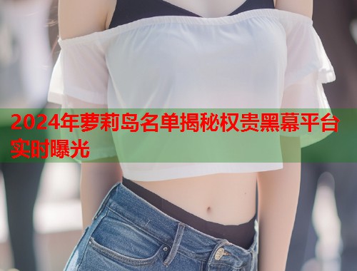 2024年萝莉岛名单揭秘权贵黑幕平台实时曝光  第1张