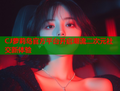 CJ萝莉岛官方平台开启潮流二次元社交新体验  第1张