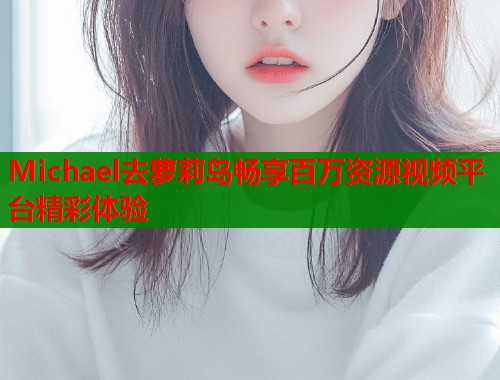 Michael去萝莉岛畅享百万资源视频平台精彩体验  第1张
