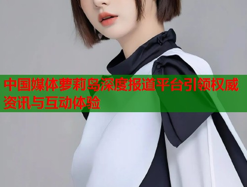 中国媒体萝莉岛深度报道平台引领权威资讯与互动体验  第1张