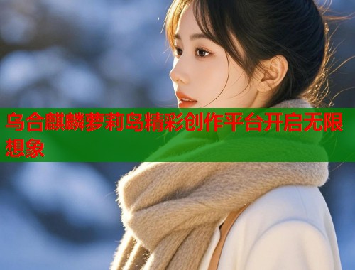 乌合麒麟萝莉岛精彩创作平台开启无限想象  第2张