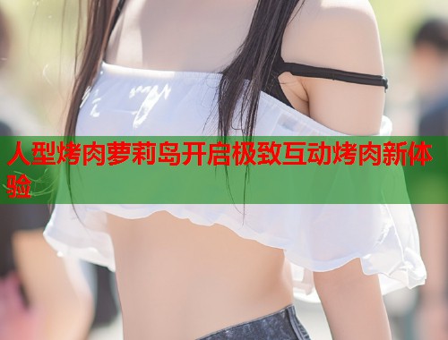 人型烤肉萝莉岛开启极致互动烤肉新体验  第1张