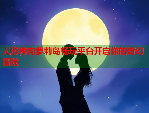 人形烤肉萝莉岛畅玩平台开启你的奇幻冒险  第1张