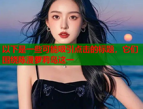 以下是一些可能吸引点击的标题，它们围绕陈漫萝莉岛这一  第1张