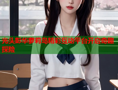 光头彭华萝莉岛精彩互动平台开启奇趣探险  第1张