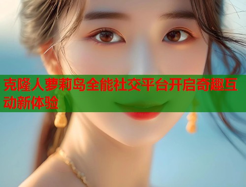 克隆人萝莉岛全能社交平台开启奇趣互动新体验  第1张