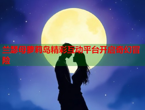 兰瑟母萝莉岛精彩互动平台开启奇幻冒险  第1张