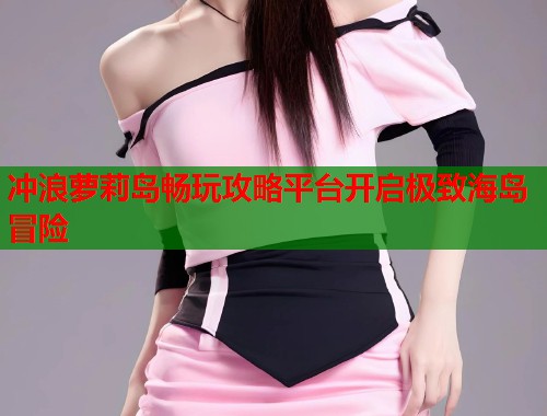 冲浪萝莉岛畅玩攻略平台开启极致海岛冒险  第1张