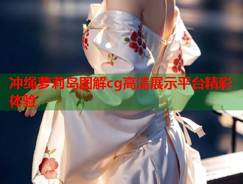 冲绳萝莉岛图解cg高清展示平台精彩体验  第1张