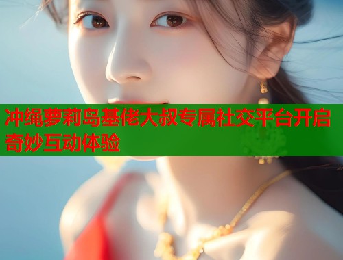 冲绳萝莉岛基佬大叔专属社交平台开启奇妙互动体验  第1张