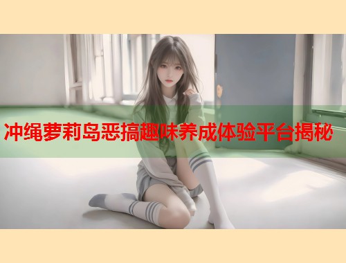 冲绳萝莉岛恶搞趣味养成体验平台揭秘  第1张