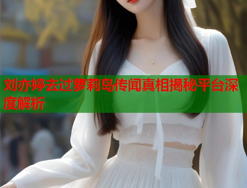 刘亦婷去过萝莉岛传闻真相揭秘平台深度解析  第1张