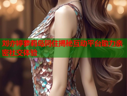 刘亦婷萝莉岛同住揭秘互动平台助力亲密社交体验  第1张