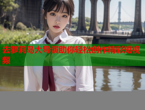 去萝莉岛大导演助你轻松创作精彩短视频  第1张