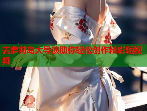 去萝莉岛大导演助你轻松创作精彩短视频  第2张
