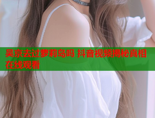 吴京去过萝莉岛吗 抖音视频揭秘真相在线观看  第1张