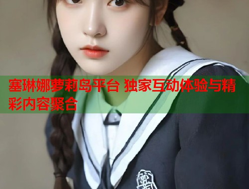 塞琳娜萝莉岛平台 独家互动体验与精彩内容聚合  第1张