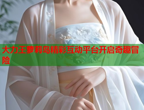 大力王萝莉岛精彩互动平台开启奇趣冒险  第1张