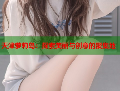 天津萝莉岛：探索美丽与创意的聚集地  第1张