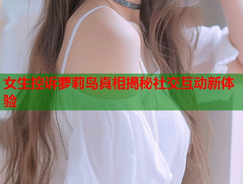 女生控诉萝莉岛真相揭秘社交互动新体验  第1张