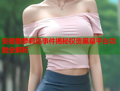 安德鲁萝莉岛事件揭秘权贵黑幕平台功能全解析  第1张