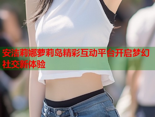 安洁莉娜萝莉岛精彩互动平台开启梦幻社交新体验  第1张