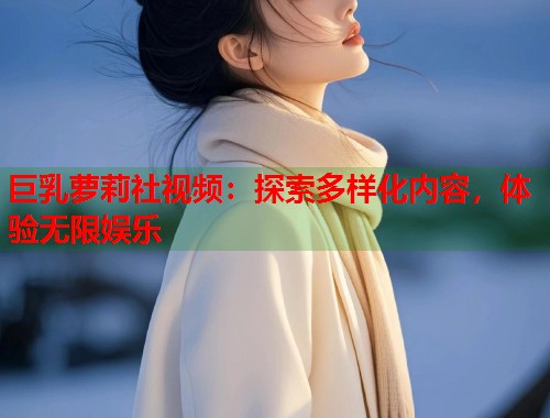 巨乳萝莉社视频：探索多样化内容，体验无限娱乐  第1张