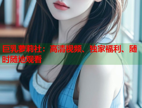 巨乳萝莉社：高清视频、独家福利、随时随地观看  第1张