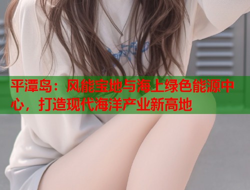 平潭岛：风能宝地与海上绿色能源中心，打造现代海洋产业新高地  第1张